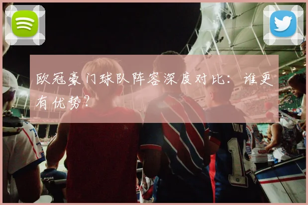 欧冠豪门球队阵容深度对比：谁更有优势？