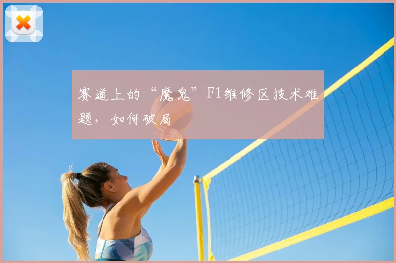 赛道上的“魔鬼”F1维修区技术难题，如何破局