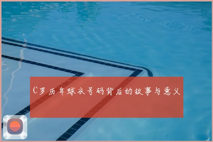 C罗历年球衣号码背后的故事与意义