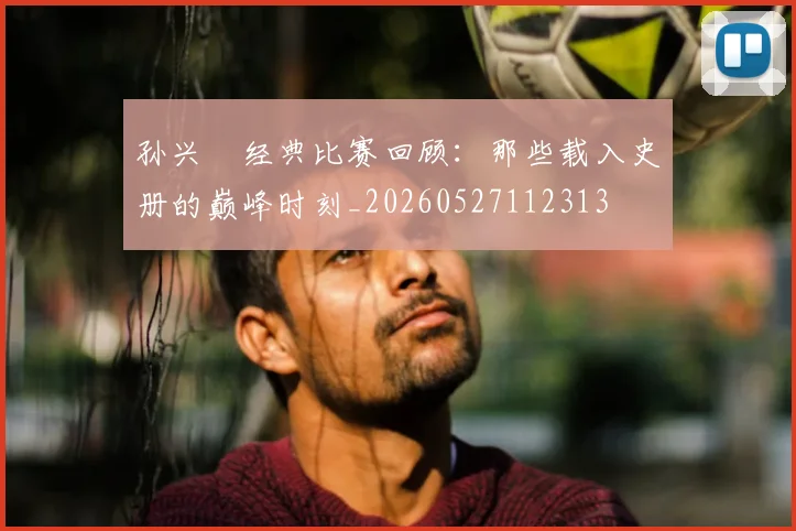 孙兴慜经典比赛回顾：那些载入史册的巅峰时刻_20260527112313