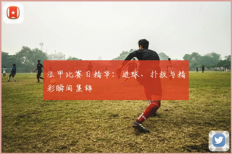 法甲比赛日精华：进球、扑救与精彩瞬间集锦