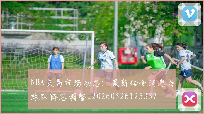 NBA交易市场动态:最新转会消息与球队阵容调整_20260526125337