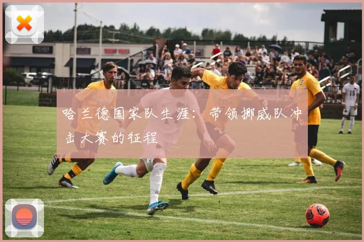 哈兰德国家队生涯：带领挪威队冲击大赛的征程
