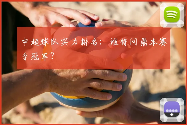 中超球队实力排名:谁将问鼎本赛季冠军?