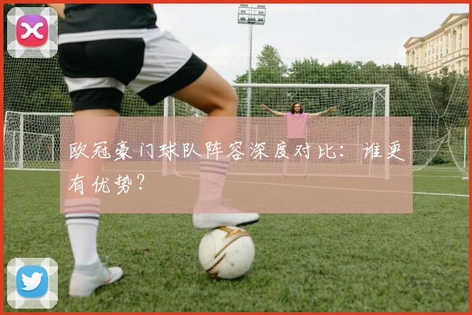 欧冠豪门球队阵容深度对比：谁更有优势？